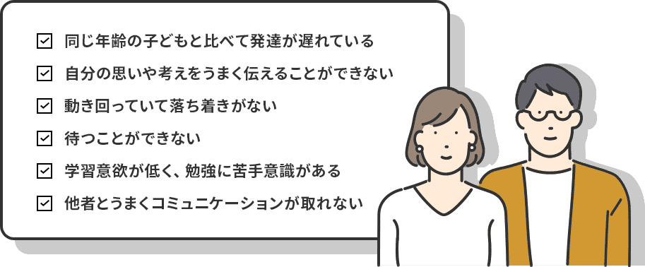 同じ年齢の子どもと比べて発達が遅れている 自分の思いや考えをうまく伝えることができない 動き回っていて落ち着きがない 待つことができない 学習意欲が低く、勉強に苦手意識がある 他者とうまくコミュニケーションが取れない